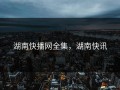 湖南快播网全集，湖南快讯