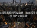 在线观看视频网站全集，在线观看视频网站全集视频