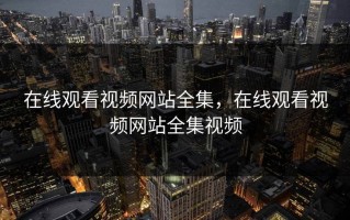 在线观看视频网站全集，在线观看视频网站全集视频