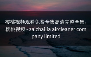 樱桃视频观看免费全集高清完整全集，樱桃视频 - zaizhaijia aircleaner company limited