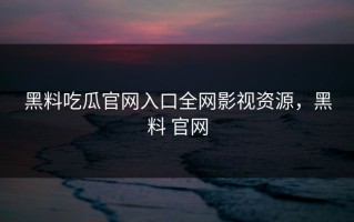 黑料吃瓜官网入口全网影视资源，黑料 官网