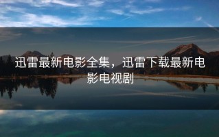 迅雷最新电影全集，迅雷下载最新电影电视剧