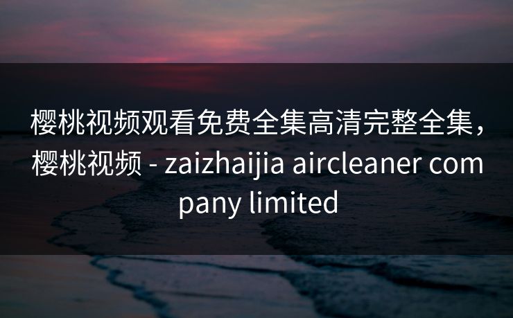 樱桃视频观看免费全集高清完整全集，樱桃视频 - zaizhaijia aircleaner company limited-第1张图片-黑料爆料出瓜网 - 真相尽在此处