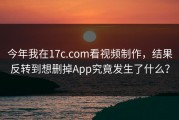 今年我在17c.com看视频制作，结果反转到想删掉App究竟发生了什么？