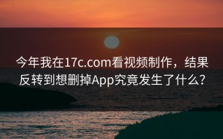 今年我在17c.com看视频制作，结果反转到想删掉App究竟发生了什么？