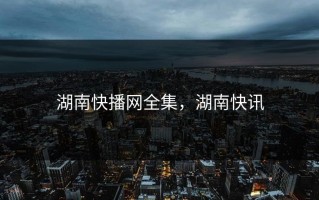 湖南快播网全集，湖南快讯