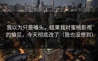 我以为只是噱头，结果我对蜜桃影视的偏见，今天彻底改了（我也没想到）