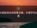 伦理高清在线观看全集，伦理学在线看