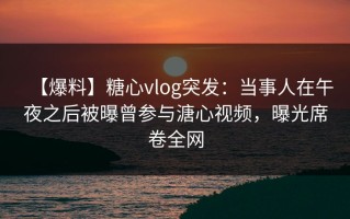【爆料】糖心vlog突发：当事人在午夜之后被曝曾参与溏心视频，曝光席卷全网