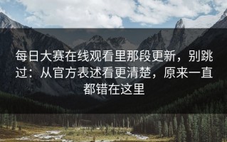 每日大赛在线观看里那段更新，别跳过：从官方表述看更清楚，原来一直都错在这里