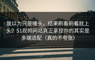 我以为只是噱头，结果刷着刷着就上头？51视频网站真正拿捏你的其实是多端适配（真的不夸张）