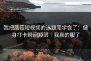 我把蘑菇短视频的选题库学会了：健身打卡瞬间顺眼｜我真的服了
