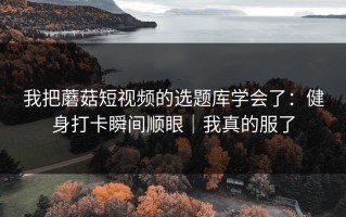 我把蘑菇短视频的选题库学会了：健身打卡瞬间顺眼｜我真的服了