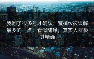 我翻了很多号才确认：蜜桃tv被误解最多的一点：看似随缘，其实人群极其精确