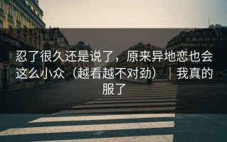 忍了很久还是说了，原来异地恋也会这么小众（越看越不对劲）｜我真的服了