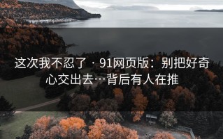 这次我不忍了 · 91网页版：别把好奇心交出去…背后有人在推