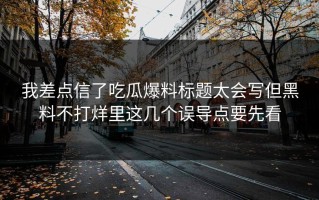 我差点信了吃瓜爆料标题太会写但黑料不打烊里这几个误导点要先看