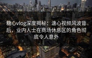 糖心vlog深度揭秘：溏心视频风波背后，业内人士在商场休息区的角色彻底令人意外