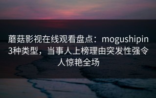 蘑菇影视在线观看盘点：mogushipin3种类型，当事人上榜理由突发性强令人惊艳全场
