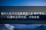 圈内人在今日凌晨遭遇八卦 暧昧蔓延，51爆料全网炸锅，详情查看