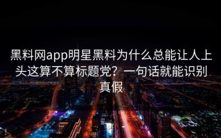 黑料网app明星黑料为什么总能让人上头这算不算标题党？一句话就能识别真假