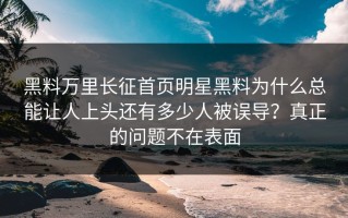 黑料万里长征首页明星黑料为什么总能让人上头还有多少人被误导？真正的问题不在表面