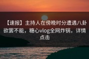 【速报】主持人在傍晚时分遭遇八卦 欲罢不能，糖心vlog全网炸锅，详情点击