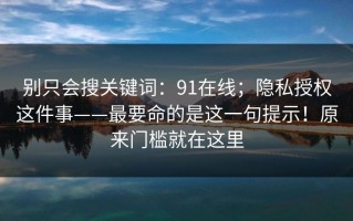 别只会搜关键词：91在线；隐私授权这件事——最要命的是这一句提示！原来门槛就在这里
