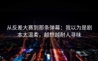 从反差大赛到那条弹幕：我以为是剧本太温柔，越想越耐人寻味