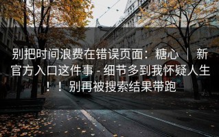别把时间浪费在错误页面：糖心 ｜ 新官方入口这件事 - 细节多到我怀疑人生！！别再被搜索结果带跑