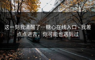 这一刻我清醒了…糖心在线入口 - 我差点点进去，你可能也遇到过