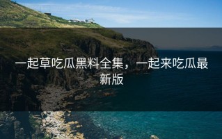 一起草吃瓜黑料全集，一起来吃瓜最新版