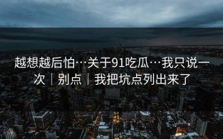 越想越后怕…关于91吃瓜…我只说一次｜别点｜我把坑点列出来了