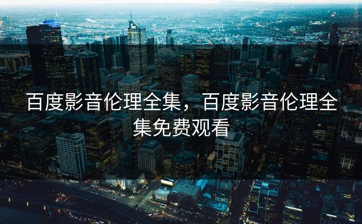 百度影音伦理全集，百度影音伦理全集免费观看-第1张图片-黑料爆料出瓜网 - 真相尽在此处