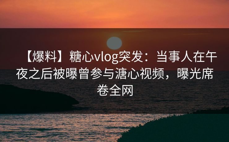 【爆料】糖心vlog突发：当事人在午夜之后被曝曾参与溏心视频，曝光席卷全网-第1张图片-黑料爆料出瓜网 - 真相尽在此处
