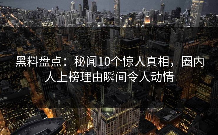 黑料盘点：秘闻10个惊人真相，圈内人上榜理由瞬间令人动情