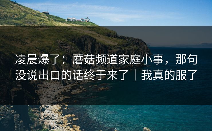 凌晨爆了:蘑菇频道家庭小事,那句没说出口的话终于来了|我真的服了-第1张图片-黑料爆料出瓜网 - 真相尽在此处 凌晨爆了:蘑菇频道家庭小事,那句没说出口的话终于来了|我真的服了-第1张图片-黑料爆料出瓜网 - 真相尽在此处