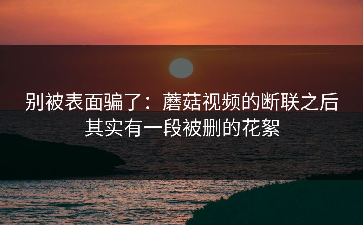 别被表面骗了：蘑菇视频的断联之后其实有一段被删的花絮-第1张图片-黑料爆料出瓜网 - 真相尽在此处