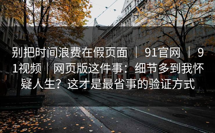 别把时间浪费在假页面 | 91官网 | 91视频|网页版这件事:细节多到我怀疑人生?这才是最省事的验证方式-第1张图片-黑料爆料出瓜网 - 真相尽在此处 别把时间浪费在假页面 | 91官网 | 91视频|网页版这件事:细节多到我怀疑人生?这才是最省事的验证方式-第1张图片-黑料爆料出瓜网 - 真相尽在此处