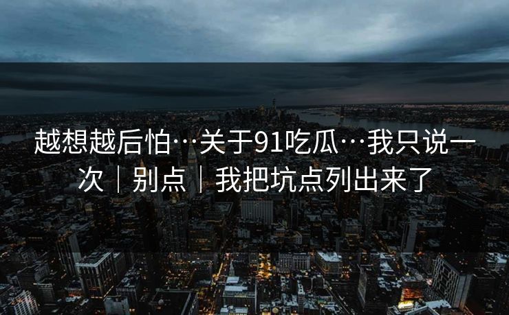 越想越后怕…关于91吃瓜…我只说一次|别点|我把坑点列出来了-第1张图片-黑料爆料出瓜网 - 真相尽在此处 越想越后怕…关于91吃瓜…我只说一次|别点|我把坑点列出来了-第1张图片-黑料爆料出瓜网 - 真相尽在此处