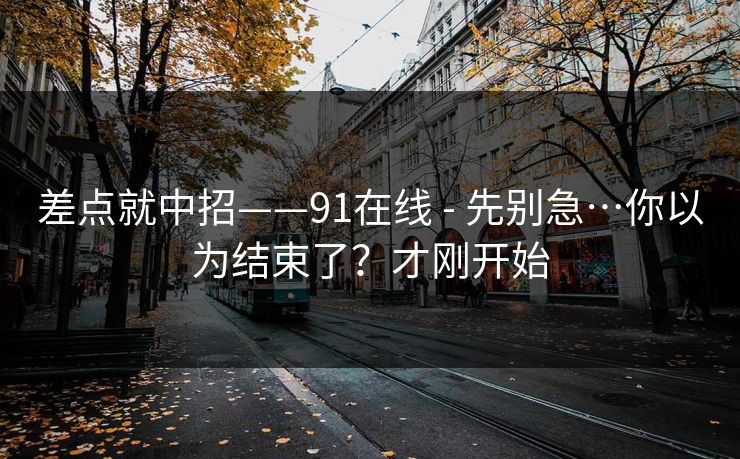 差点就中招——91在线 - 先别急…你以为结束了?才刚开始-第1张图片-黑料爆料出瓜网 - 真相尽在此处 差点就中招——91在线 - 先别急…你以为结束了?才刚开始-第1张图片-黑料爆料出瓜网 - 真相尽在此处
